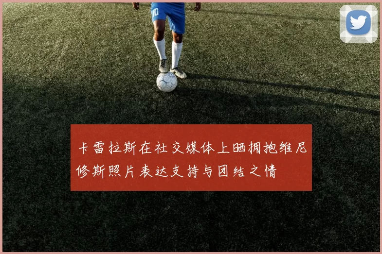 卡雷拉斯在社交媒体上晒拥抱维尼修斯照片表达支持与团结之情