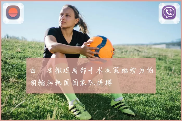 白昇浩推迟肩部手术决策继续为伯明翰和韩国国家队拼搏