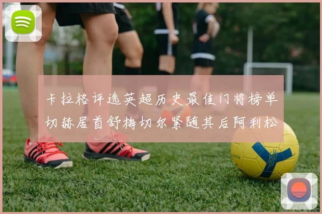 卡拉格评选英超历史最佳门将榜单切赫居首舒梅切尔紧随其后阿利松位列第三