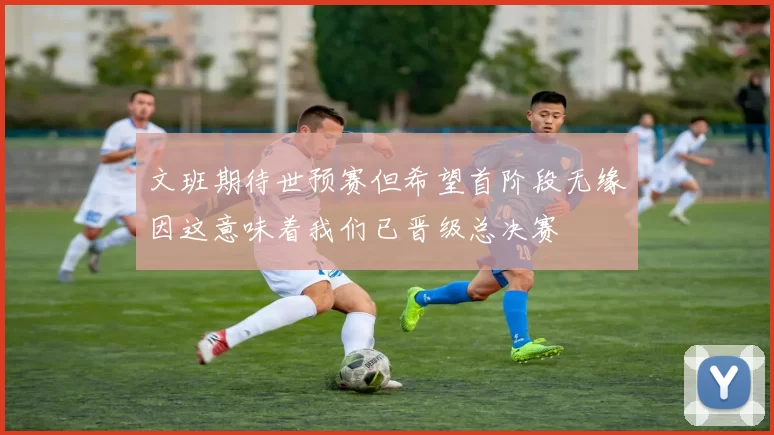 文班期待世预赛但希望首阶段无缘因这意味着我们已晋级总决赛