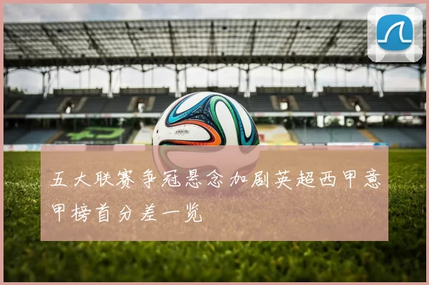 五大联赛争冠悬念加剧英超西甲意甲榜首分差一览