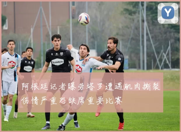 阿根廷记者曝劳塔罗遭遇肌肉撕裂伤情严重恐缺席重要比赛