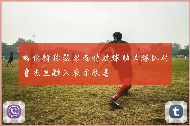 略伦特称瑟尔洛特进球助力球队对鲁杰里融入表示欣喜