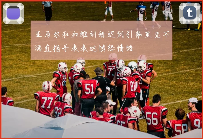亚马尔和加维训练迟到引弗里克不满直指手表表达愤怒情绪