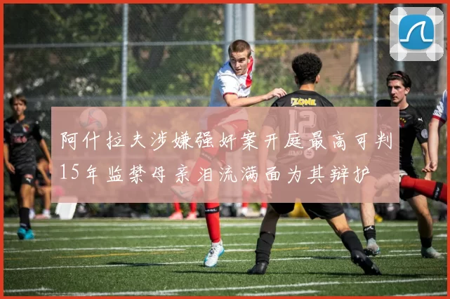 阿什拉夫涉嫌强奸案开庭最高可判15年监禁母亲泪流满面为其辩护
