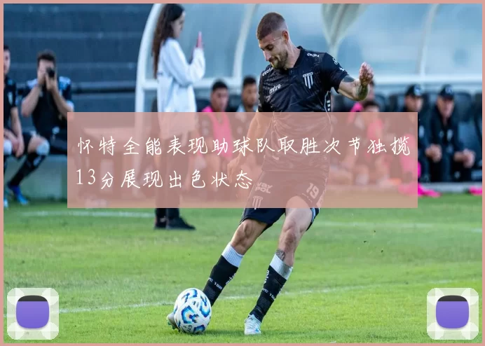 怀特全能表现助球队取胜次节独揽13分展现出色状态