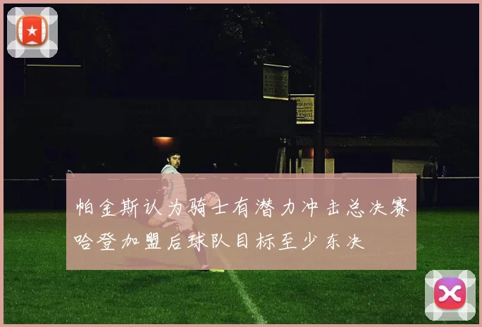 帕金斯认为骑士有潜力冲击总决赛哈登加盟后球队目标至少东决