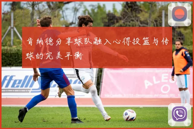 肯纳德分享球队融入心得投篮与传球的完美平衡
