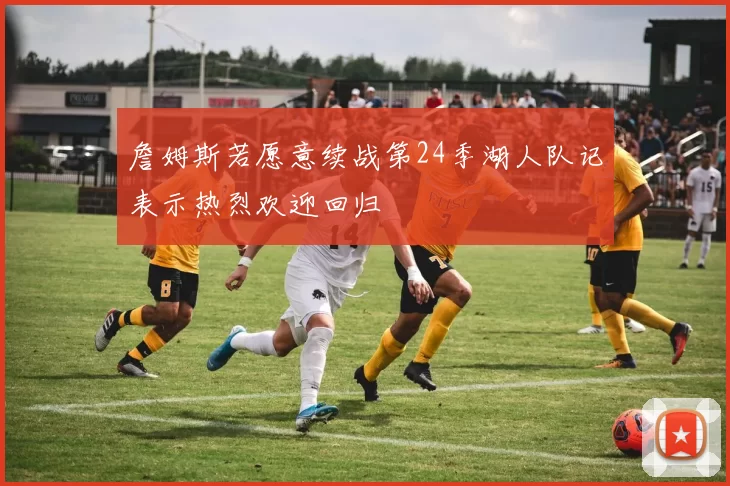 詹姆斯若愿意续战第24季湖人队记表示热烈欢迎回归