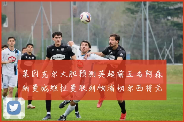 莱因克尔大胆预测英超前五名阿森纳曼城维拉曼联利物浦切尔西将无缘欧战