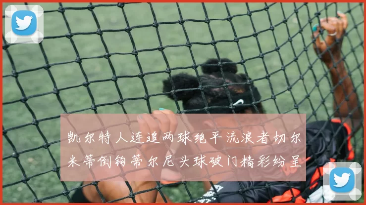 凯尔特人连追两球绝平流浪者切尔米蒂倒钩蒂尔尼头球破门精彩纷呈