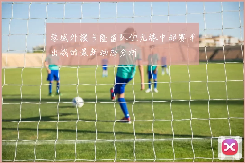 蓉城外援卡隆留队但无缘中超赛季出战的最新动态分析