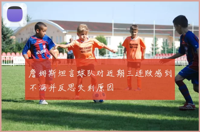 詹姆斯坦言球队对近期三连败感到不满并反思失利原因