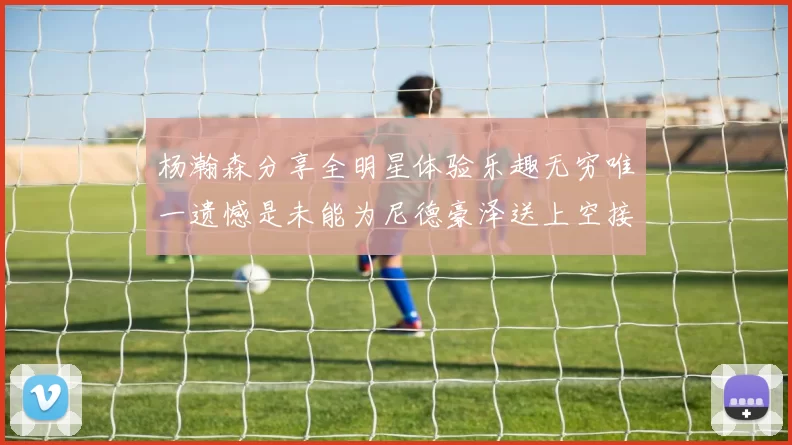 杨瀚森分享全明星体验乐趣无穷唯一遗憾是未能为尼德豪泽送上空接助攻