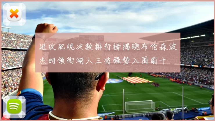 进攻犯规次数排行榜揭晓布伦森波杰姆领衔湖人三将强势入围前十
