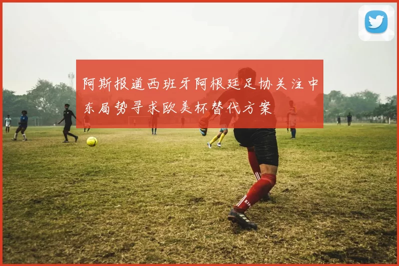 阿斯报道西班牙阿根廷足协关注中东局势寻求欧美杯替代方案