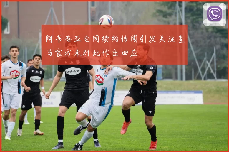阿韦洛亚合同续约传闻引发关注皇马官方未对此作出回应