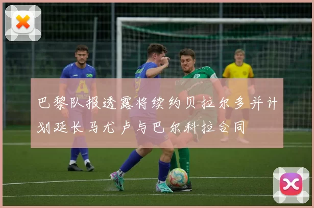 巴黎队报透露将续约贝拉尔多并计划延长马尤卢与巴尔科拉合同